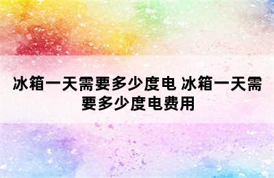 冰箱一天需要多少度电 冰箱一天需要多少度电费用